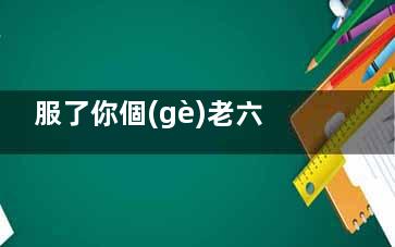 服了你個(gè)老六是什么梗 服了你個(gè)老六梗出自于哪里